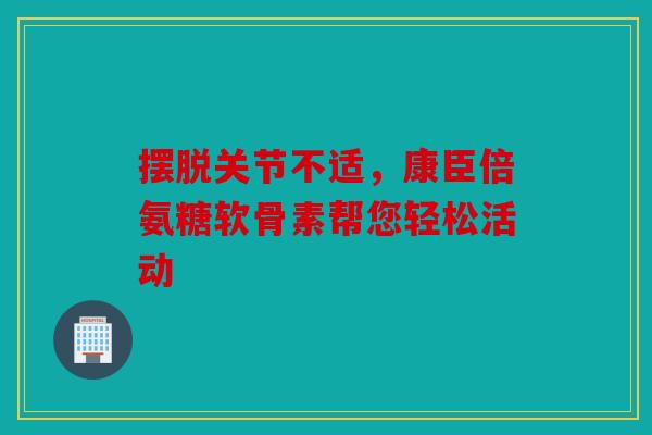 摆脱关节不适，康臣倍氨糖软骨素帮您轻松活动