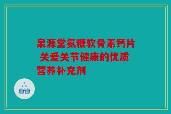 泉源堂氨糖软骨素钙片 关爱关节健康的优质营养补充剂