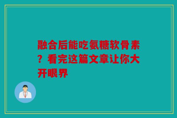 融合后能吃氨糖软骨素？看完这篇文章让你大开眼界