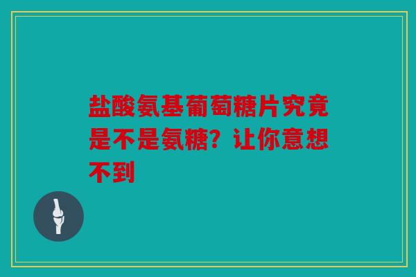 盐酸氨基葡萄糖片究竟是不是氨糖？让你意想不到