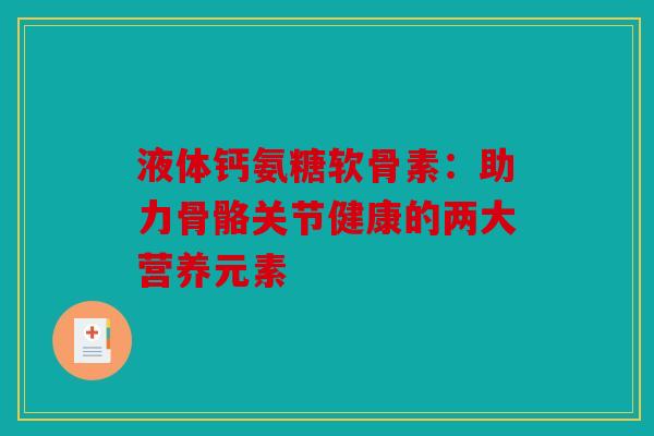 液体钙氨糖软骨素：助力骨骼关节健康的两大营养元素