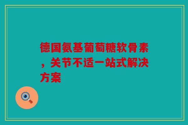 德国氨基葡萄糖软骨素，关节不适一站式解决方案
