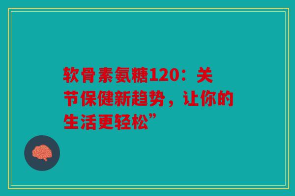 软骨素氨糖120：关节保健新趋势，让你的生活更轻松”