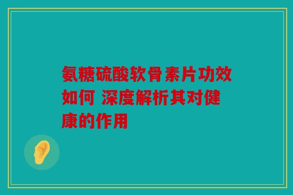 氨糖硫酸软骨素片功效如何 深度解析其对健康的作用