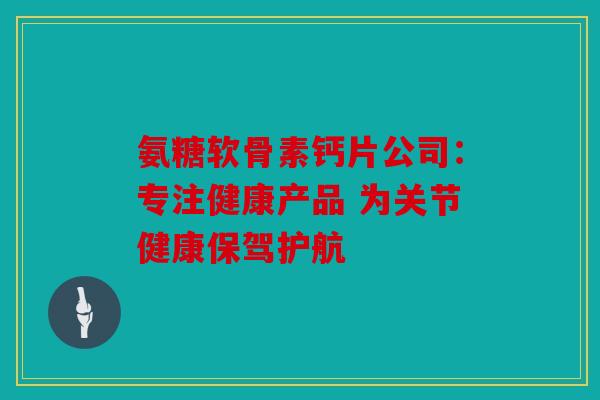 氨糖软骨素钙片公司：专注健康产品 为关节健康保驾护航