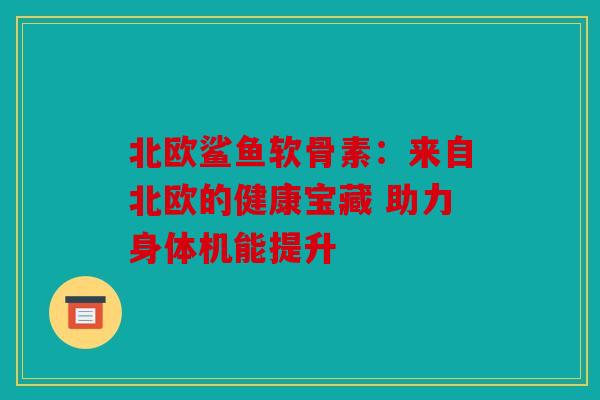 北欧鲨鱼软骨素：来自北欧的健康宝藏 助力身体机能提升