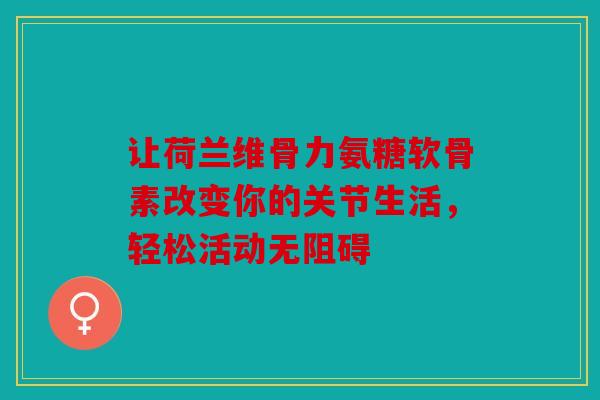 让荷兰维骨力氨糖软骨素改变你的关节生活，轻松活动无阻碍