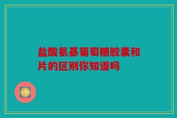盐酸氨基葡萄糖胶囊和片的区别你知道吗