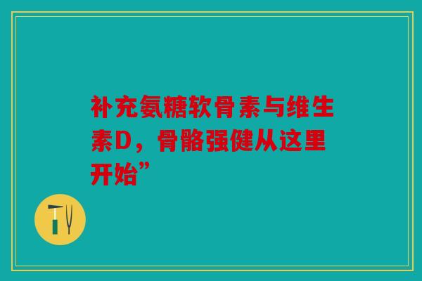 补充氨糖软骨素与维生素D，骨骼强健从这里开始”