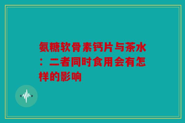 氨糖软骨素钙片与茶水：二者同时食用会有怎样的影响