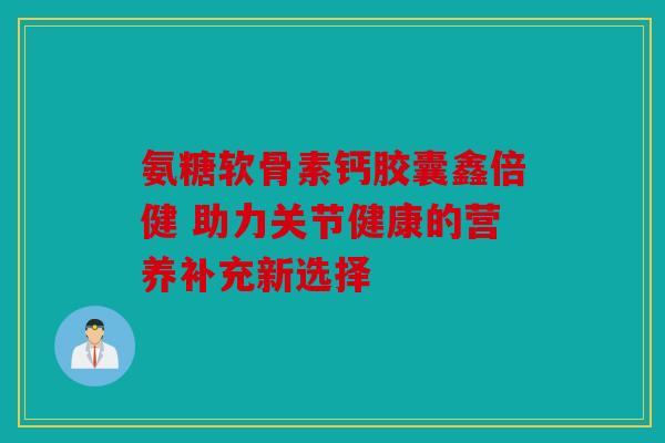 氨糖软骨素钙胶囊鑫倍健 助力关节健康的营养补充新选择