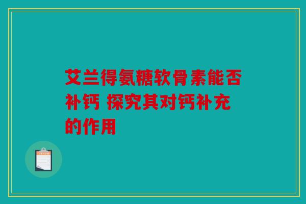 艾兰得氨糖软骨素能否补钙 探究其对钙补充的作用
