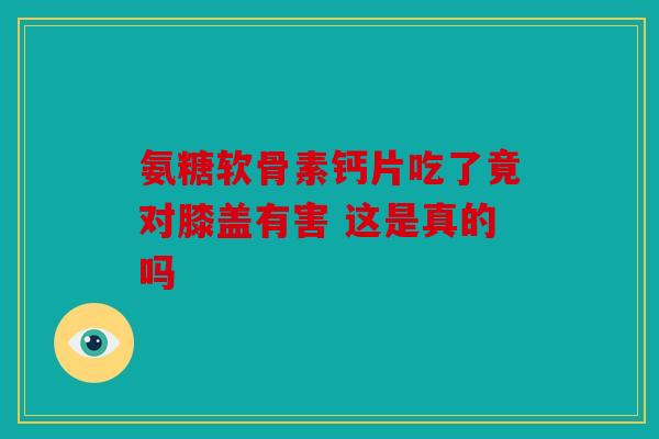 氨糖软骨素钙片吃了竟对膝盖有害 这是真的吗