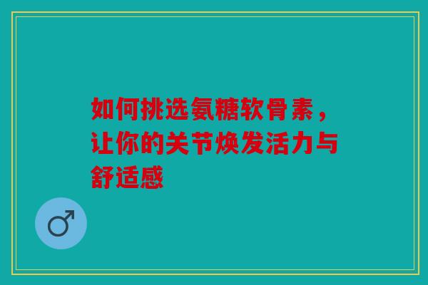 如何挑选氨糖软骨素，让你的关节焕发活力与舒适感