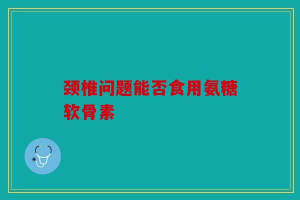 颈椎问题能否食用氨糖软骨素
