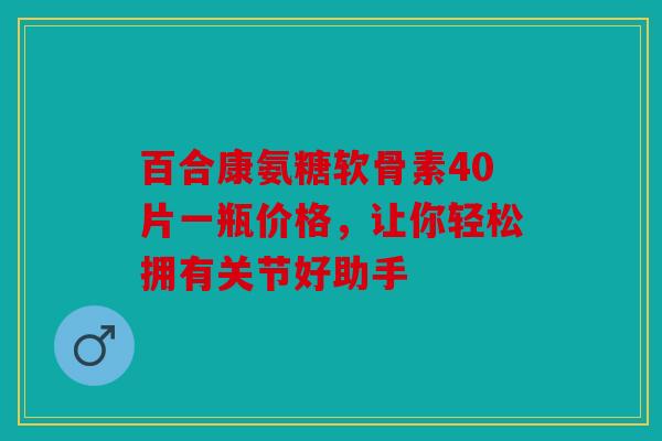 百合康氨糖软骨素40片一瓶价格，让你轻松拥有关节好助手