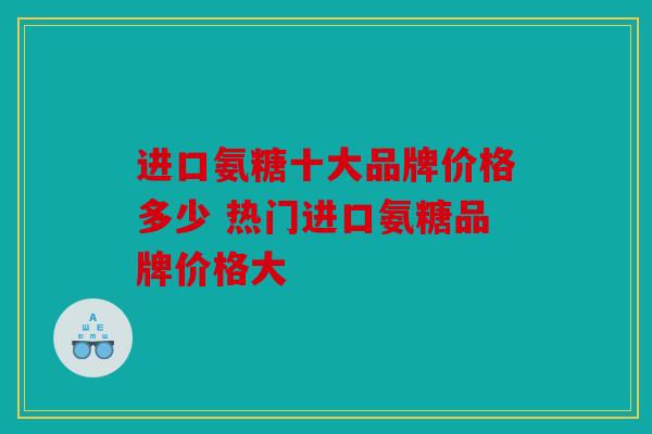 进口氨糖十大品牌价格多少 热门进口氨糖品牌价格大