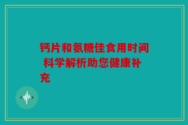 钙片和氨糖佳食用时间 科学解析助您健康补充