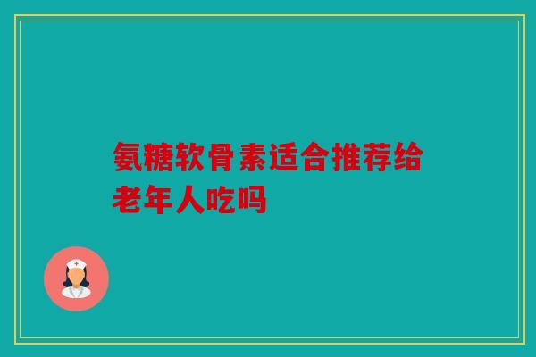 氨糖软骨素适合推荐给老年人吃吗