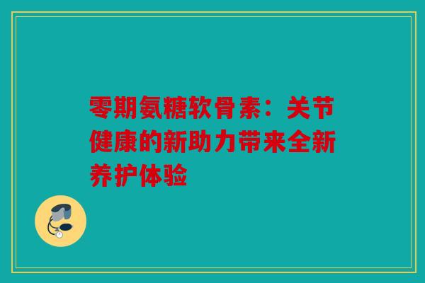 零期氨糖软骨素：关节健康的新助力带来全新养护体验