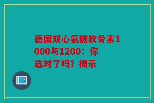 德国双心氨糖软骨素1000与1200：你选对了吗？揭示