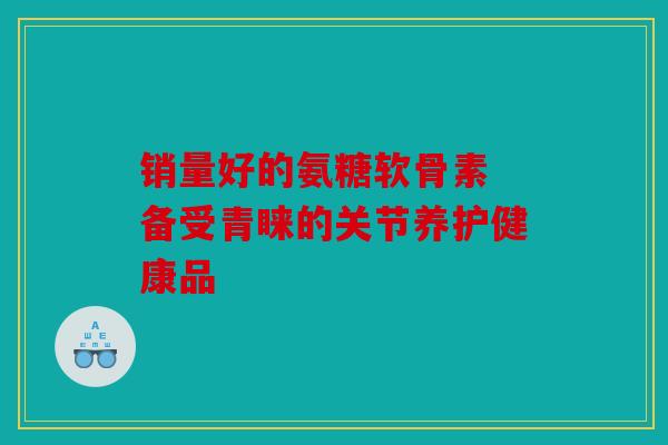 销量好的氨糖软骨素 备受青睐的关节养护健康品