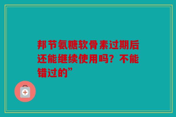 邦节氨糖软骨素过期后还能继续使用吗？不能错过的”