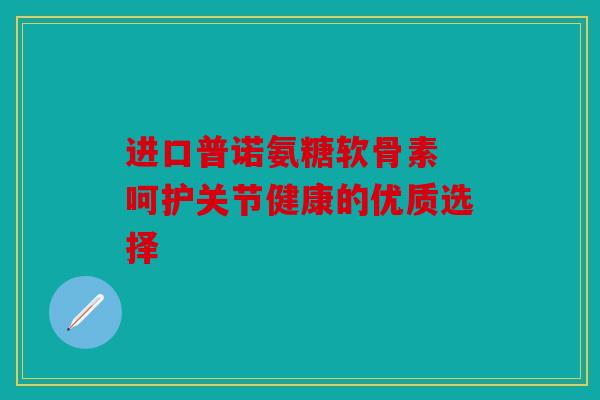 进口普诺氨糖软骨素 呵护关节健康的优质选择