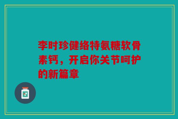 李时珍健络特氨糖软骨素钙，开启你关节呵护的新篇章
