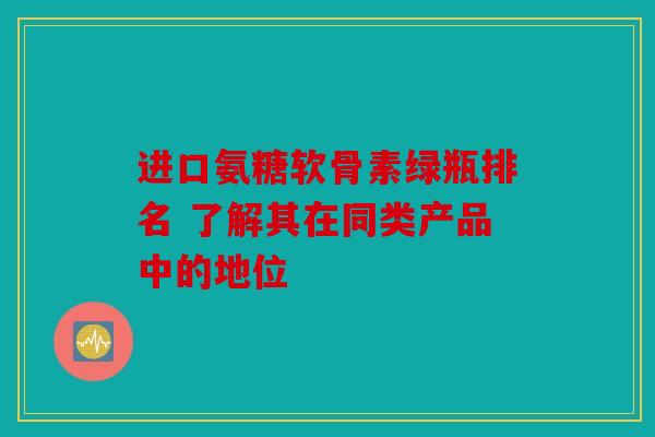 进口氨糖软骨素绿瓶排名 了解其在同类产品中的地位