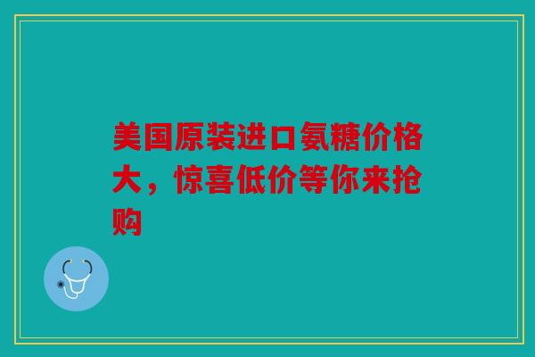 美国原装进口氨糖价格大，惊喜低价等你来抢购