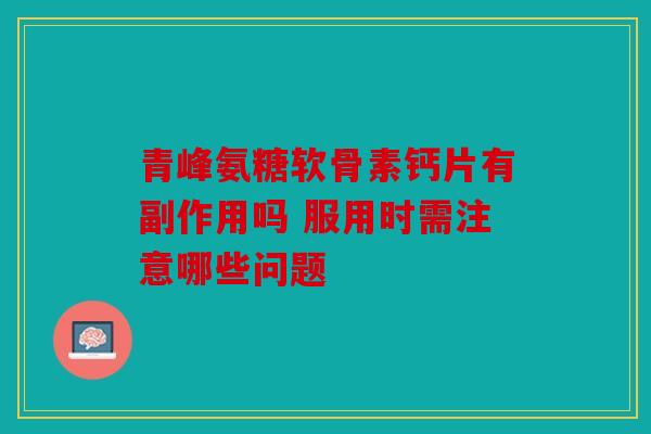 青峰氨糖软骨素钙片有副作用吗 服用时需注意哪些问题