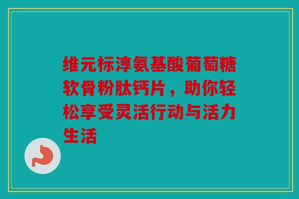 维元标淳氨基酸葡萄糖软骨粉肽钙片，助你轻松享受灵活行动与活力生活