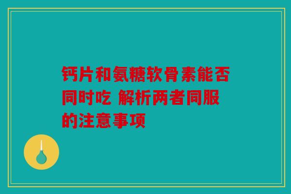 钙片和氨糖软骨素能否同时吃 解析两者同服的注意事项