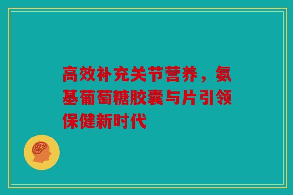 高效补充关节营养，氨基葡萄糖胶囊与片引领保健新时代