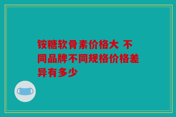 铵糖软骨素价格大 不同品牌不同规格价格差异有多少