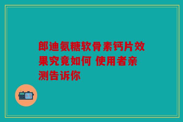 郎迪氨糖软骨素钙片效果究竟如何 使用者亲测告诉你