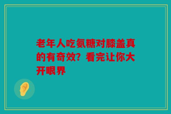 老年人吃氨糖对膝盖真的有奇效？看完让你大开眼界