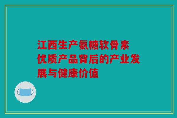 江西生产氨糖软骨素 优质产品背后的产业发展与健康价值