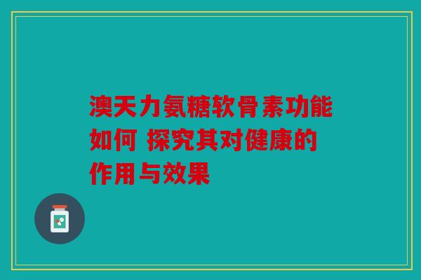 澳天力氨糖软骨素功能如何 探究其对健康的作用与效果