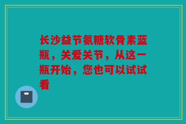 长沙益节氨糖软骨素蓝瓶，关爱关节，从这一瓶开始，您也可以试试看