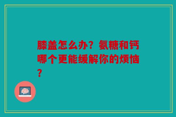 膝盖怎么办？氨糖和钙哪个更能缓解你的烦恼？
