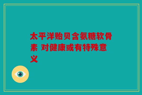 太平洋贻贝含氨糖软骨素 对健康或有特殊意义