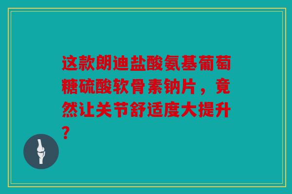 这款朗迪盐酸氨基葡萄糖硫酸软骨素钠片，竟然让关节舒适度大提升？