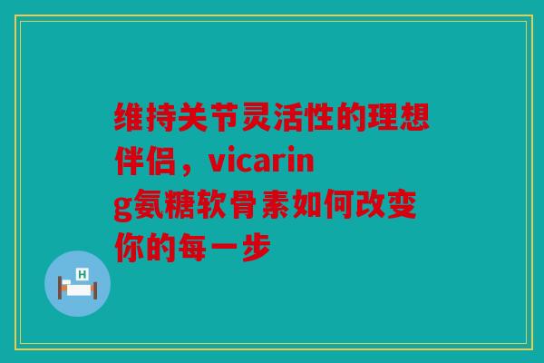 维持关节灵活性的理想伴侣，vicaring氨糖软骨素如何改变你的每一步