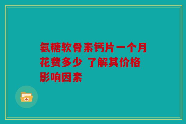 氨糖软骨素钙片一个月花费多少 了解其价格影响因素