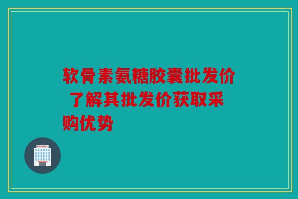 软骨素氨糖胶囊批发价 了解其批发价获取采购优势