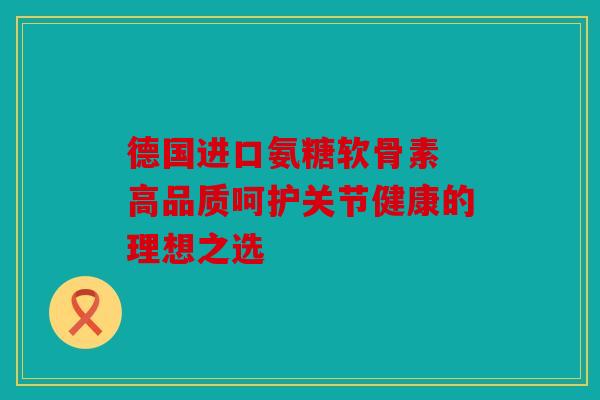 德国进口氨糖软骨素 高品质呵护关节健康的理想之选