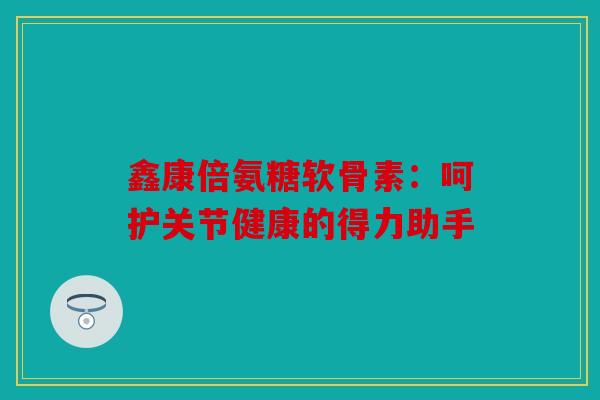 鑫康倍氨糖软骨素：呵护关节健康的得力助手