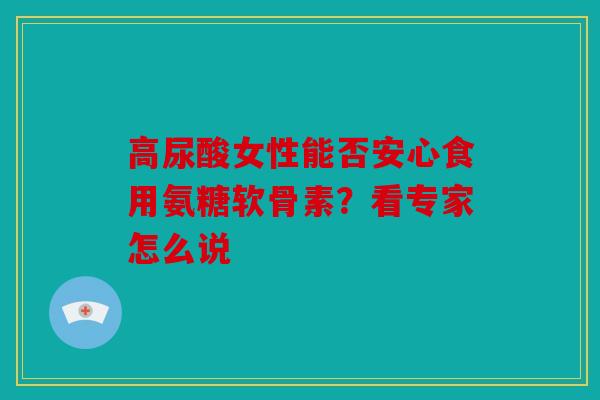 高尿酸女性能否安心食用氨糖软骨素？看专家怎么说